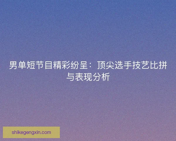 男单短节目精彩纷呈:顶尖选手技艺比拼与表现分析 男单短节目精彩纷呈:顶尖选手技艺比拼与表现分析