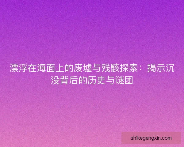 漂浮在海面上的废墟与残骸探索：揭示沉没背后的历史与谜团