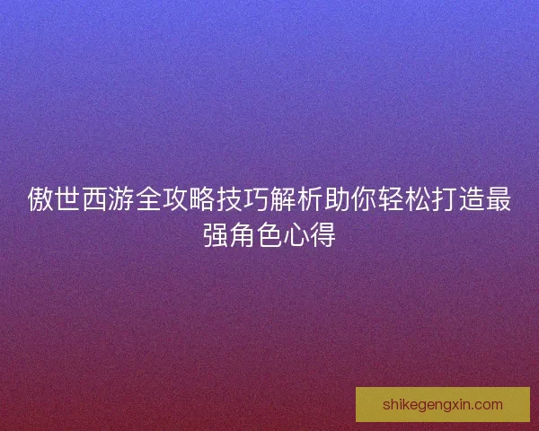 傲世西游全攻略技巧解析助你轻松打造最强角色心得 傲世西游全攻略技巧解析助你轻松打造最强角色心得