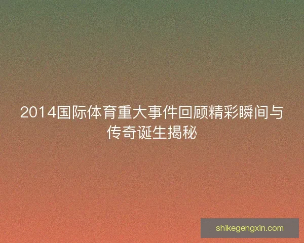 2014国际体育重大事件回顾精彩瞬间与传奇诞生揭秘 2014国际体育重大事件回顾精彩瞬间与传奇诞生揭秘