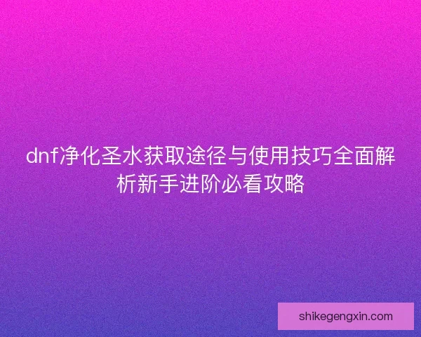 dnf净化圣水获取途径与使用技巧全面解析新手进阶必看攻略 dnf净化圣水获取途径与使用技巧全面解析新手进阶必看攻略