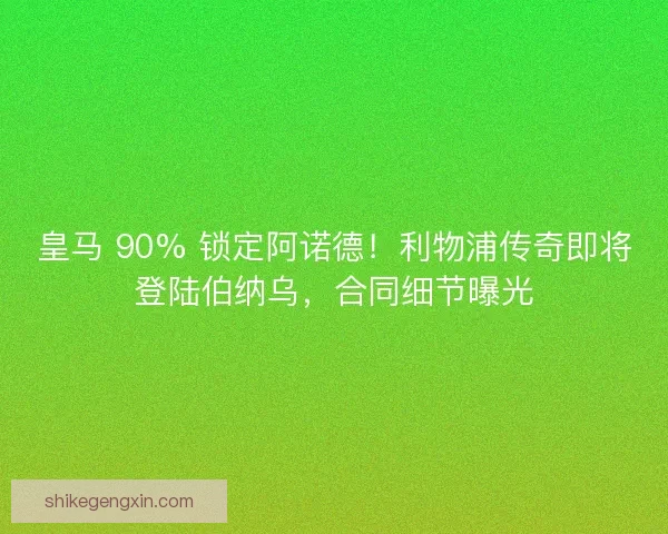 皇马 90% 锁定阿诺德！利物浦传奇即将登陆伯纳乌，合同细节曝光