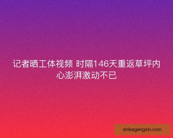 记者晒工体视频 时隔146天重返草坪内心澎湃激动不已