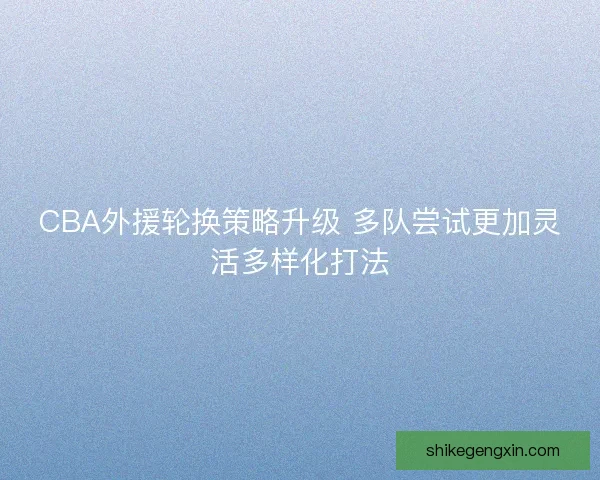 CBA外援轮换策略升级 多队尝试更加灵活多样化打法