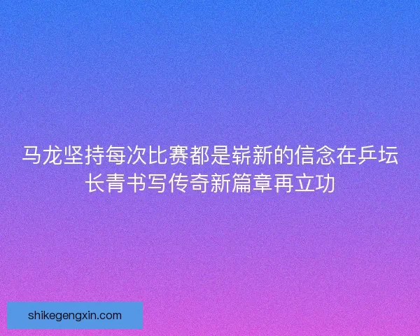 马龙坚持每次比赛都是崭新的信念在乒坛长青书写传奇新篇章再立功
