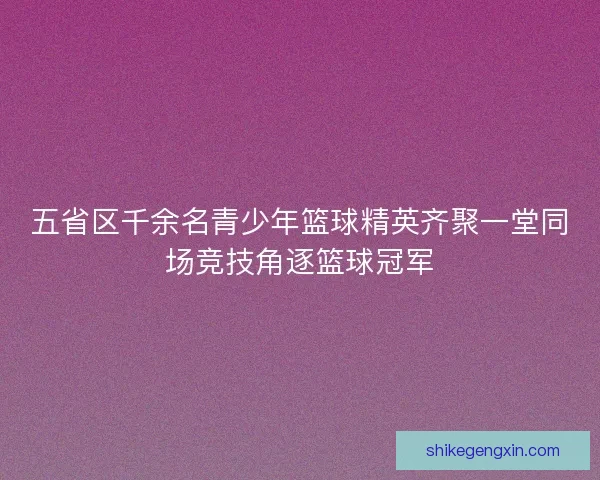 五省区千余名青少年篮球精英齐聚一堂同场竞技角逐篮球冠军