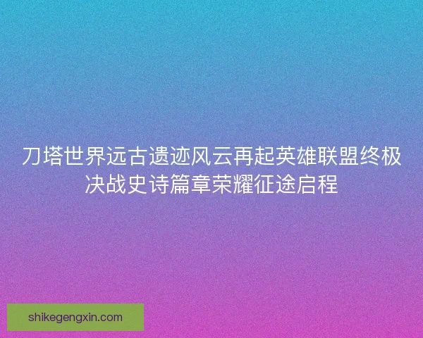 刀塔世界远古遗迹风云再起英雄联盟终极决战史诗篇章荣耀征途启程