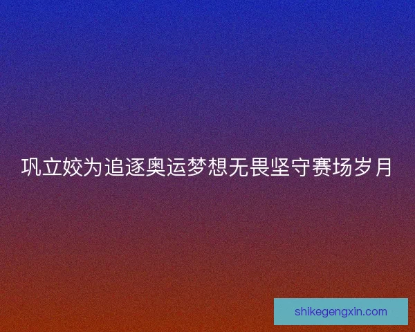 巩立姣为追逐奥运梦想无畏坚守赛场岁月