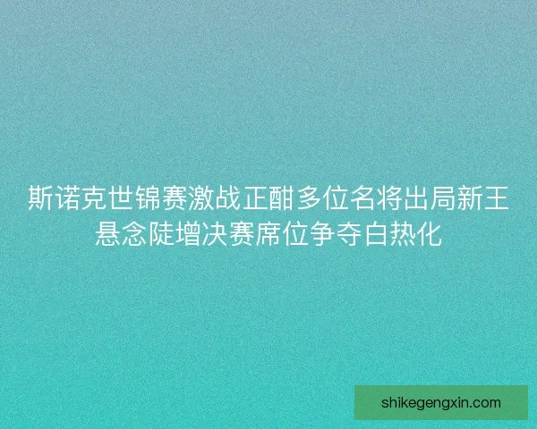 斯诺克世锦赛激战正酣多位名将出局新王悬念陡增决赛席位争夺白热化