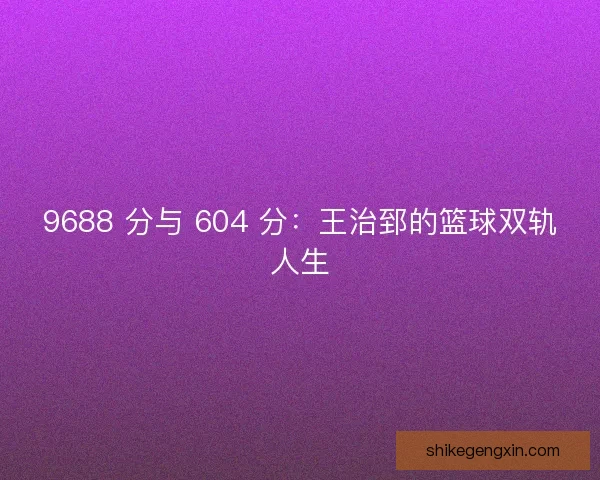 9688 分与 604 分：王治郅的篮球双轨人生