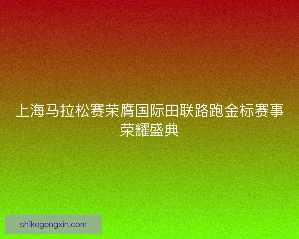 上海马拉松赛荣膺国际田联路跑金标赛事荣耀盛典
