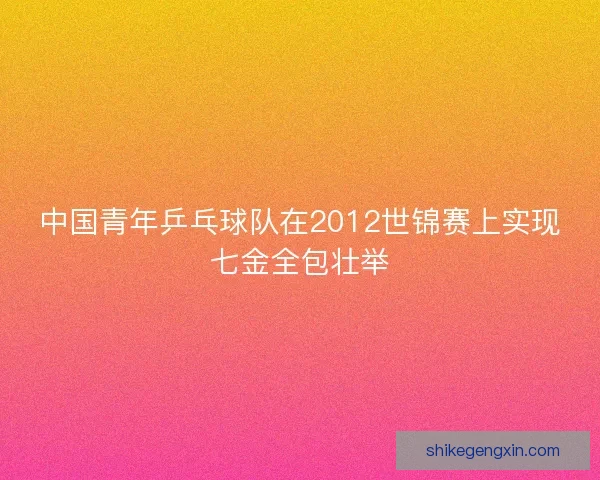 中国青年乒乓球队在2012世锦赛上实现七金全包壮举