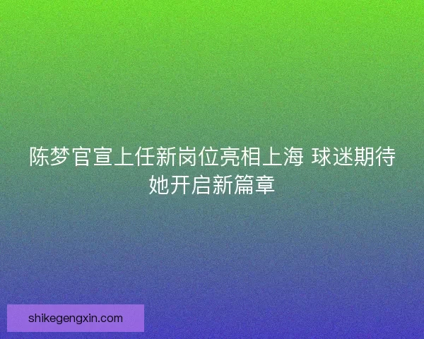 陈梦官宣上任新岗位亮相上海 球迷期待她开启新篇章