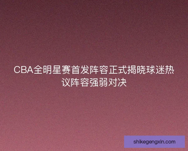 CBA全明星赛首发阵容正式揭晓球迷热议阵容强弱对决