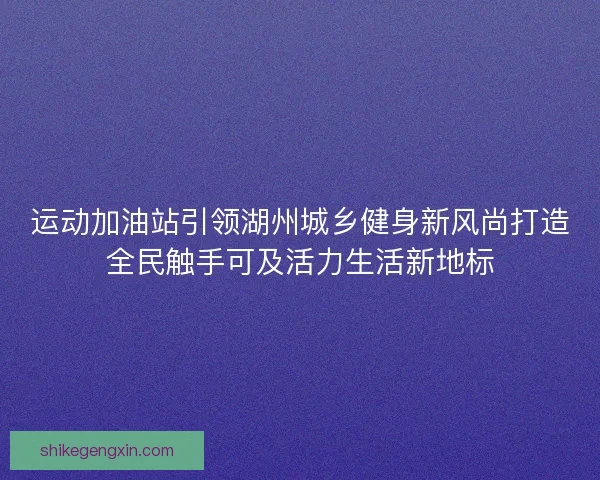 运动加油站引领湖州城乡健身新风尚打造全民触手可及活力生活新地标 运动加油站引领湖州城乡健身新风尚打造全民触手可及活力生活新地标