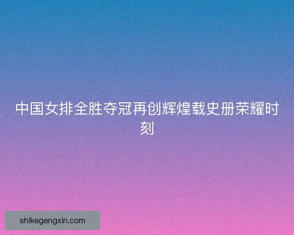 中国女排全胜夺冠再创辉煌载史册荣耀时刻 中国女排全胜夺冠再创辉煌载史册荣耀时刻