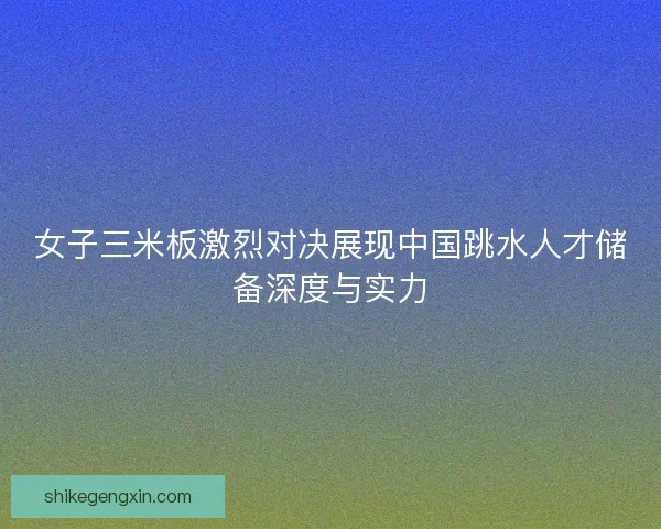 女子三米板激烈对决展现中国跳水人才储备深度与实力 女子三米板激烈对决展现中国跳水人才储备深度与实力