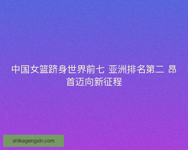 中国女篮跻身世界前七 亚洲排名第二 昂首迈向新征程