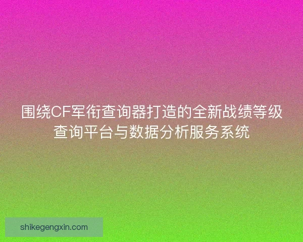 围绕CF军衔查询器打造的全新战绩等级查询平台与数据分析服务系统