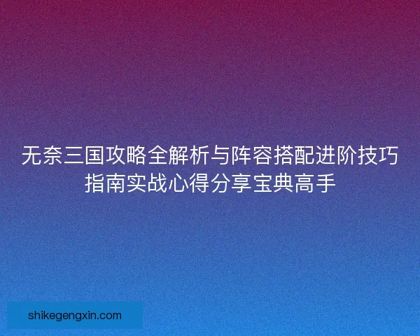无奈三国攻略全解析与阵容搭配进阶技巧指南实战心得分享宝典高手