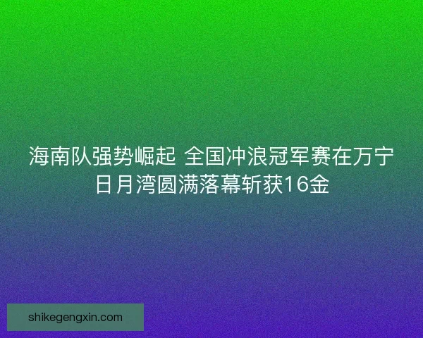 海南队强势崛起 全国冲浪冠军赛在万宁日月湾圆满落幕斩获16金 海南队强势崛起 全国冲浪冠军赛在万宁日月湾圆满落幕斩获16金