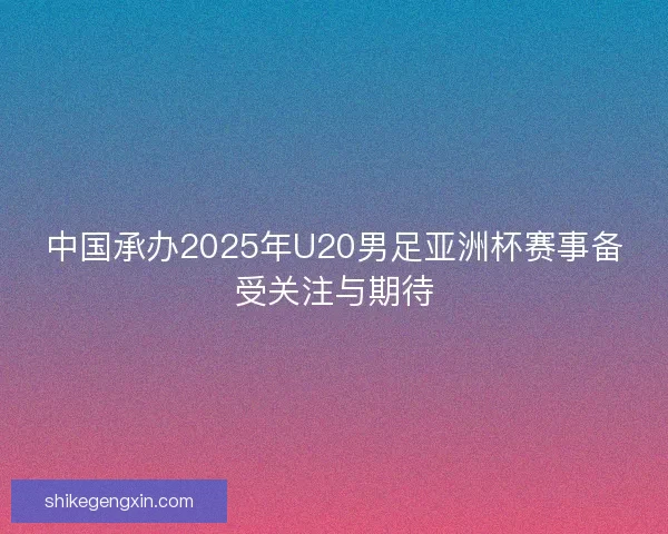 中国承办2025年U20男足亚洲杯赛事备受关注与期待