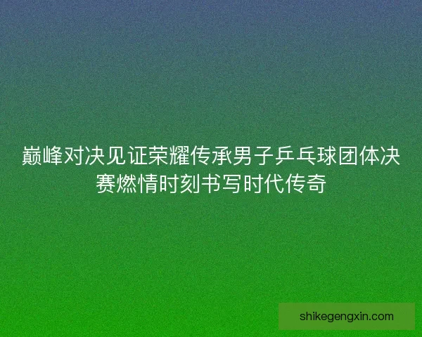 巅峰对决见证荣耀传承男子乒乓球团体决赛燃情时刻书写时代传奇