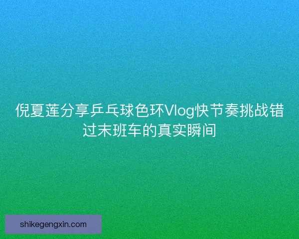 倪夏莲分享乒乓球色环Vlog快节奏挑战错过末班车的真实瞬间