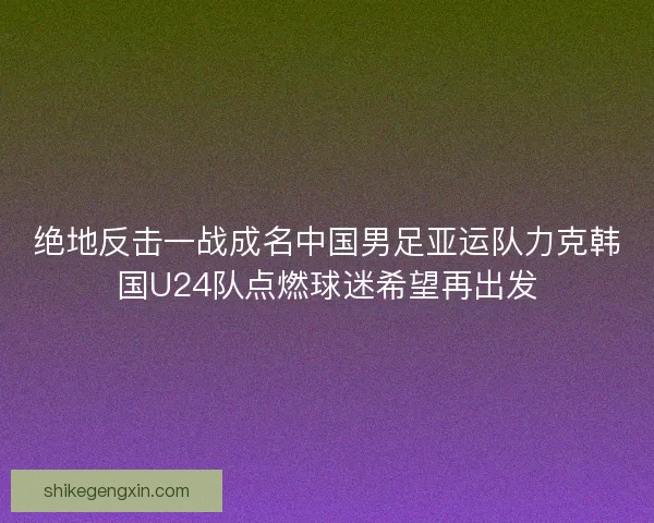绝地反击一战成名中国男足亚运队力克韩国U24队点燃球迷希望再出发
