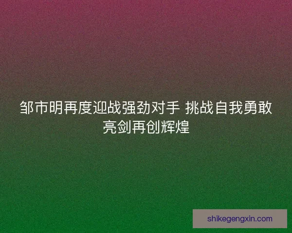 邹市明再度迎战强劲对手 挑战自我勇敢亮剑再创辉煌