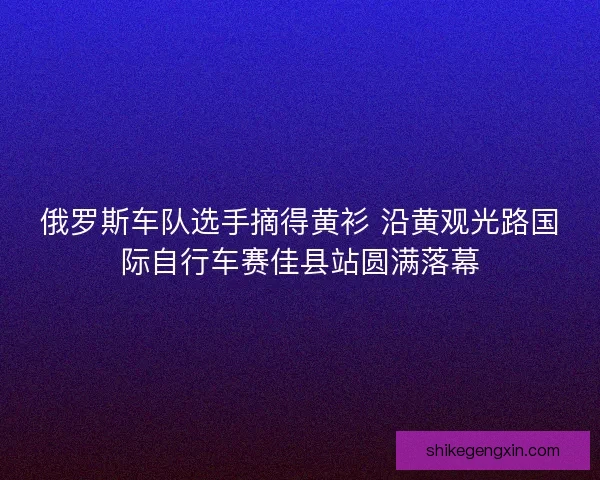 俄罗斯车队选手摘得黄衫 沿黄观光路国际自行车赛佳县站圆满落幕