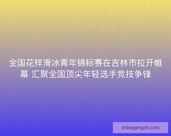 全国花样滑冰青年锦标赛在吉林市拉开帷幕 汇聚全国顶尖年轻选手竞技争锋