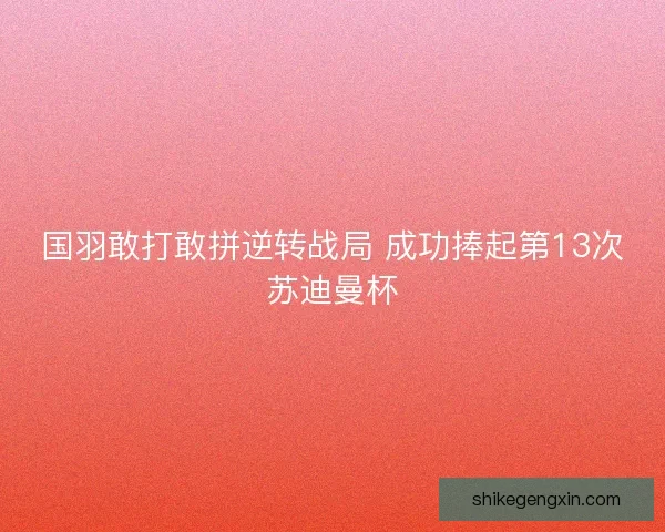 国羽敢打敢拼逆转战局 成功捧起第13次苏迪曼杯