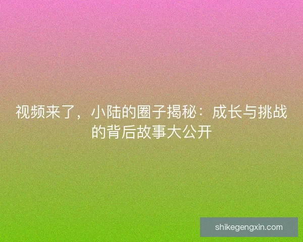 视频来了,小陆的圈子揭秘:成长与挑战的背后故事大公开 视频来了,小陆的圈子揭秘:成长与挑战的背后故事大公开